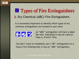 Environmental Health & Safety Dept.
Types of Fire ExtinguishersTypes of Fire Extinguishers
3.3. Dry Chemical (ABC) Fire Extinguishers
An “ABC” extinguisher will have a label
like this, indicating it may be used on
Class A, B and C fires.
It is extremely important to identify which types of dry
chemical extinguishers are located in your area!
You don’t want to mistakenly use a “BC” extinguisher on a
Class A fire thinking that it was an “ABC” extinguisher.
 