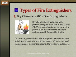 Environmental Health & Safety Dept.
Types of Fire ExtinguishersTypes of Fire Extinguishers
3.3. Dry Chemical (ABC) Fire Extinguishers
Dry chemical extinguishers with
powder designed for Class B and C fires
(“BC” extinguishers) may be located in
places such as commercial kitchens
and areas with flammable liquids.
On campus, you will find ABC’s in public hallways of new
buildings, in laboratories, break rooms, offices, chemical
storage areas, mechanical rooms, University vehicles, etc.
 