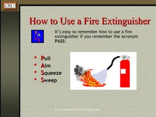 Environmental Health & Safety Dept.
How to Use a Fire ExtinguisherHow to Use a Fire Extinguisher
It’s easy to remember how to use a fire
extinguisher if you remember the acronym
PASS:
 PPull
 AAim
 SSqueeze
 SSweep
 