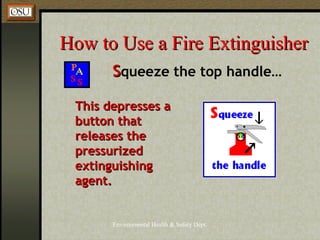 Environmental Health & Safety Dept.
How to Use a Fire ExtinguisherHow to Use a Fire Extinguisher
SSqueeze the top handle…
This depresses aThis depresses a
button thatbutton that
releases thereleases the
pressurizedpressurized
extinguishingextinguishing
agent.agent.
 