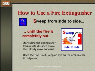 Environmental Health & Safety Dept.
How to Use a Fire ExtinguisherHow to Use a Fire Extinguisher
SSweep from side to side…
.. until the fire is.. until the fire is
completely out.completely out.
Start using the extinguisher
from a safe distance away,
then slowly move forward.
Once the fire is out, keep an eye on the area in case
it re-ignites.
 