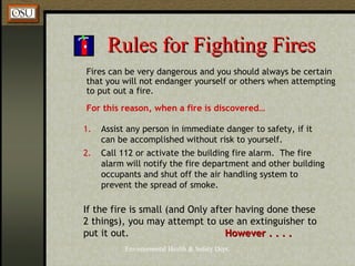 Environmental Health & Safety Dept.
Rules for Fighting FiresRules for Fighting Fires
Fires can be very dangerous and you should always be certain
that you will not endanger yourself or others when attempting
to put out a fire.
For this reason, when a fire is discovered…
1. Assist any person in immediate danger to safety, if it
can be accomplished without risk to yourself.
2. Call 112 or activate the building fire alarm. The fire
alarm will notify the fire department and other building
occupants and shut off the air handling system to
prevent the spread of smoke.
If the fire is small (and Only after having done these
2 things), you may attempt to use an extinguisher to
put it out. However . . . .However . . . .
 
