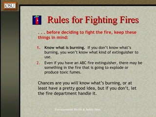 Environmental Health & Safety Dept.
Rules for Fighting FiresRules for Fighting Fires
. . . before deciding to fight the fire, keep these
things in mind:
1. Know what is burning. If you don’t know what’s
burning, you won’t know what kind of extinguisher to
use.
2. Even if you have an ABC fire extinguisher, there may be
something in the fire that is going to explode or
produce toxic fumes.
Chances are you will know what’s burning, or at
least have a pretty good idea, but if you don’t, let
the fire department handle it.
 