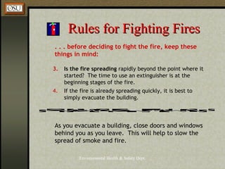 Environmental Health & Safety Dept.
Rules for Fighting FiresRules for Fighting Fires
. . . before deciding to fight the fire, keep these
things in mind:
3. Is the fire spreading rapidly beyond the point where it
started? The time to use an extinguisher is at the
beginning stages of the fire.
4. If the fire is already spreading quickly, it is best to
simply evacuate the building.
As you evacuate a building, close doors and windows
behind you as you leave. This will help to slow the
spread of smoke and fire.
 