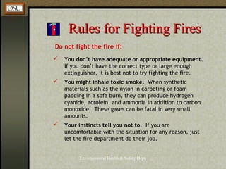 Environmental Health & Safety Dept.
Rules for Fighting FiresRules for Fighting Fires
Do not fight the fire if:
 You don’t have adequate or appropriate equipment.
If you don’t have the correct type or large enough
extinguisher, it is best not to try fighting the fire.
 You might inhale toxic smoke. When synthetic
materials such as the nylon in carpeting or foam
padding in a sofa burn, they can produce hydrogen
cyanide, acrolein, and ammonia in addition to carbon
monoxide. These gases can be fatal in very small
amounts.
 Your instincts tell you not to. If you are
uncomfortable with the situation for any reason, just
let the fire department do their job.
 