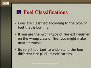 Environmental Health & Safety Dept.
Fuel ClassificationsFuel Classifications
• Fires are classified according to the type of
fuel that is burning.
• If you use the wrong type of fire extinguisher
on the wrong class of fire, you might make
matters worse.
• Its very important to understand the four
different fire (fuel) classifications…
 