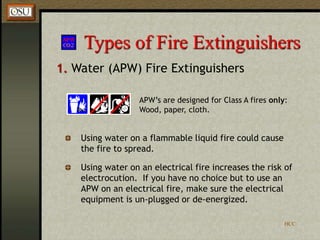 HCC
Types of Fire Extinguishers
1. Water (APW) Fire Extinguishers
APW’s are designed for Class A fires only:
Wood, paper, cloth.
Using water on a flammable liquid fire could cause
the fire to spread.
Using water on an electrical fire increases the risk of
electrocution. If you have no choice but to use an
APW on an electrical fire, make sure the electrical
equipment is un-plugged or de-energized.
 