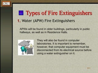 HCC
Types of Fire Extinguishers
1. Water (APW) Fire Extinguishers
APWs will be found in older buildings, particularly in public
hallways, as well as in Residence Halls.
They will also be found in computer
laboratories. It is important to remember,
however, that computer equipment must be
disconnected from its electrical source before
using a water extinguisher on it.
 