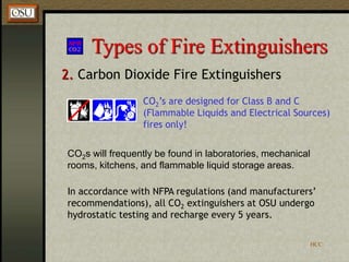 HCC
Types of Fire Extinguishers
2. Carbon Dioxide Fire Extinguishers
CO2s will frequently be found in laboratories, mechanical
rooms, kitchens, and flammable liquid storage areas.
CO2’s are designed for Class B and C
(Flammable Liquids and Electrical Sources)
fires only!
In accordance with NFPA regulations (and manufacturers’
recommendations), all CO2 extinguishers at OSU undergo
hydrostatic testing and recharge every 5 years.
 