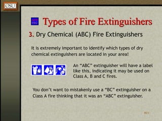 HCC
Types of Fire Extinguishers
3. Dry Chemical (ABC) Fire Extinguishers
An “ABC” extinguisher will have a label
like this, indicating it may be used on
Class A, B and C fires.
It is extremely important to identify which types of dry
chemical extinguishers are located in your area!
You don’t want to mistakenly use a “BC” extinguisher on a
Class A fire thinking that it was an “ABC” extinguisher.
 