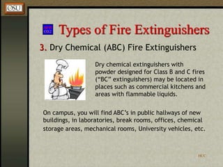 HCC
Types of Fire Extinguishers
3. Dry Chemical (ABC) Fire Extinguishers
Dry chemical extinguishers with
powder designed for Class B and C fires
(“BC” extinguishers) may be located in
places such as commercial kitchens and
areas with flammable liquids.
On campus, you will find ABC’s in public hallways of new
buildings, in laboratories, break rooms, offices, chemical
storage areas, mechanical rooms, University vehicles, etc.
 