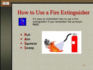 HCC
How to Use a Fire Extinguisher
It’s easy to remember how to use a fire
extinguisher if you remember the acronym
PASS:
 Pull
 Aim
 Squeeze
 Sweep
 