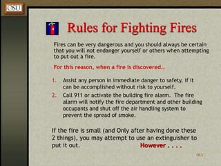 HCC
Rules for Fighting Fires
Fires can be very dangerous and you should always be certain
that you will not endanger yourself or others when attempting
to put out a fire.
For this reason, when a fire is discovered…
1. Assist any person in immediate danger to safety, if it
can be accomplished without risk to yourself.
2. Call 911 or activate the building fire alarm. The fire
alarm will notify the fire department and other building
occupants and shut off the air handling system to
prevent the spread of smoke.
If the fire is small (and Only after having done these
2 things), you may attempt to use an extinguisher to
put it out. However . . . .
 