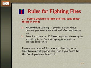 HCC
Rules for Fighting Fires
. . . before deciding to fight the fire, keep these
things in mind:
1. Know what is burning. If you don’t know what’s
burning, you won’t know what kind of extinguisher to
use.
2. Even if you have an ABC fire extinguisher, there may be
something in the fire that is going to explode or
produce toxic fumes.
Chances are you will know what’s burning, or at
least have a pretty good idea, but if you don’t, let
the fire department handle it.
 