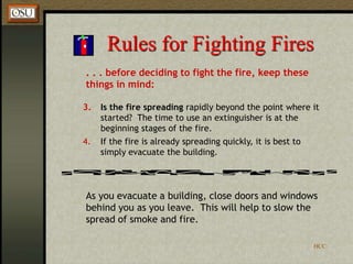 HCC
Rules for Fighting Fires
. . . before deciding to fight the fire, keep these
things in mind:
3. Is the fire spreading rapidly beyond the point where it
started? The time to use an extinguisher is at the
beginning stages of the fire.
4. If the fire is already spreading quickly, it is best to
simply evacuate the building.
As you evacuate a building, close doors and windows
behind you as you leave. This will help to slow the
spread of smoke and fire.
 