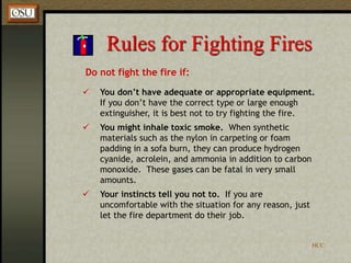HCC
Rules for Fighting Fires
Do not fight the fire if:
 You don’t have adequate or appropriate equipment.
If you don’t have the correct type or large enough
extinguisher, it is best not to try fighting the fire.
 You might inhale toxic smoke. When synthetic
materials such as the nylon in carpeting or foam
padding in a sofa burn, they can produce hydrogen
cyanide, acrolein, and ammonia in addition to carbon
monoxide. These gases can be fatal in very small
amounts.
 Your instincts tell you not to. If you are
uncomfortable with the situation for any reason, just
let the fire department do their job.
 