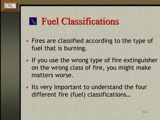 HCC
Fuel Classifications
• Fires are classified according to the type of
fuel that is burning.
• If you use the wrong type of fire extinguisher
on the wrong class of fire, you might make
matters worse.
• Its very important to understand the four
different fire (fuel) classifications…
 