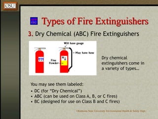 Oklahoma State University Environmental Health & Safety Dept.
Types of Fire Extinguishers
3. Dry Chemical (ABC) Fire Extinguishers
You may see them labeled:
• DC (for “Dry Chemical”)
• ABC (can be used on Class A, B, or C fires)
• BC (designed for use on Class B and C fires)
Dry chemical
extinguishers come in
a variety of types…
 