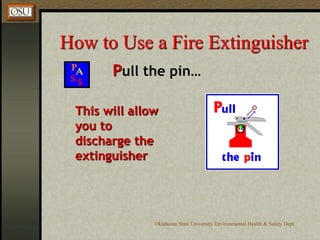 Oklahoma State University Environmental Health & Safety Dept.
How to Use a Fire Extinguisher
Pull the pin…
This will allow
you to
discharge the
extinguisher
 