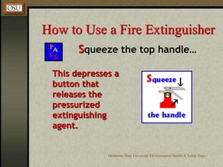 Oklahoma State University Environmental Health & Safety Dept.
How to Use a Fire Extinguisher
Squeeze the top handle…
This depresses a
button that
releases the
pressurized
extinguishing
agent.
 