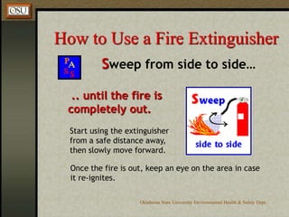 Oklahoma State University Environmental Health & Safety Dept.
How to Use a Fire Extinguisher
Sweep from side to side…
.. until the fire is
completely out.
Start using the extinguisher
from a safe distance away,
then slowly move forward.
Once the fire is out, keep an eye on the area in case
it re-ignites.
 