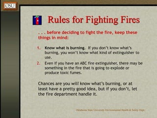 Oklahoma State University Environmental Health & Safety Dept.
Rules for Fighting Fires
. . . before deciding to fight the fire, keep these
things in mind:
1. Know what is burning. If you don’t know what’s
burning, you won’t know what kind of extinguisher to
use.
2. Even if you have an ABC fire extinguisher, there may be
something in the fire that is going to explode or
produce toxic fumes.
Chances are you will know what’s burning, or at
least have a pretty good idea, but if you don’t, let
the fire department handle it.
 