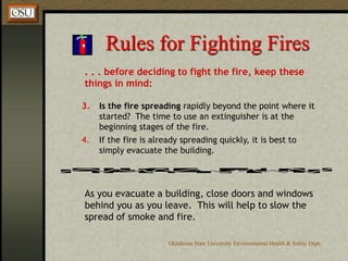 Oklahoma State University Environmental Health & Safety Dept.
Rules for Fighting Fires
. . . before deciding to fight the fire, keep these
things in mind:
3. Is the fire spreading rapidly beyond the point where it
started? The time to use an extinguisher is at the
beginning stages of the fire.
4. If the fire is already spreading quickly, it is best to
simply evacuate the building.
As you evacuate a building, close doors and windows
behind you as you leave. This will help to slow the
spread of smoke and fire.
 