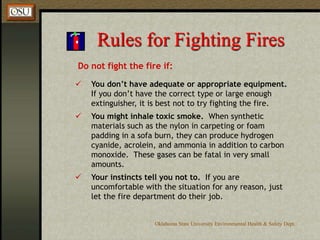 Oklahoma State University Environmental Health & Safety Dept.
Rules for Fighting Fires
Do not fight the fire if:
 You don’t have adequate or appropriate equipment.
If you don’t have the correct type or large enough
extinguisher, it is best not to try fighting the fire.
 You might inhale toxic smoke. When synthetic
materials such as the nylon in carpeting or foam
padding in a sofa burn, they can produce hydrogen
cyanide, acrolein, and ammonia in addition to carbon
monoxide. These gases can be fatal in very small
amounts.
 Your instincts tell you not to. If you are
uncomfortable with the situation for any reason, just
let the fire department do their job.
 
