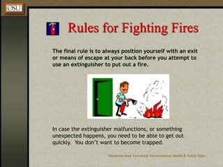 Oklahoma State University Environmental Health & Safety Dept.
Rules for Fighting Fires
The final rule is to always position yourself with an exit
or means of escape at your back before you attempt to
use an extinguisher to put out a fire.
In case the extinguisher malfunctions, or something
unexpected happens, you need to be able to get out
quickly. You don’t want to become trapped.
 