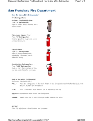 Sfgov.org | San Francisco Fire Department: How to Use a Fire Extinguisher                       Page 1 of 2




San Francisco Fire Department
    How To Use A Fire Extinguisher
    Fire Extinguishers
    Ordinary Combustible Fire -
    Type "A" Extinguisher
    Used for paper, wood, plastics, fabric,
    rubber, trash




    Flammable Liquids Fire -
    Type "B" Extinguisher
    Used for gasoline, oil, grease, some
    paints and solvents




    Electrical Fire -
    Type "C" Extinguisher
    Used for energized electrical;
    appliances, computers, circuit
    breakers, wiring



    Combination Extinguisher -
    Type "ABC" Extinguisher
    Used on more than one type of fire,
    and is a good choice for home use.




    How to Use a Fire Extinguisher
    Remember the word P.A.S.S
    PULL -      Place the extinguisher on the floor. Hold it by the tank (pressure on the handle could pinch
                the pin). Pull the pin straight out.

    AIM -       Start 10 feet back from the fire. Aim at the base of the fire.

    SQUEEZE -Squeeze the lever on the fire extinguisher

    SWEEP -     Sweep from side to side, moving in slowly until the fire is out.




    GET OUT
    If the fire gets bigger, close the door and evacuate.




http://www.sfgov.org/site/sffd_page.asp?id=67257                                                  1/28/2008
 