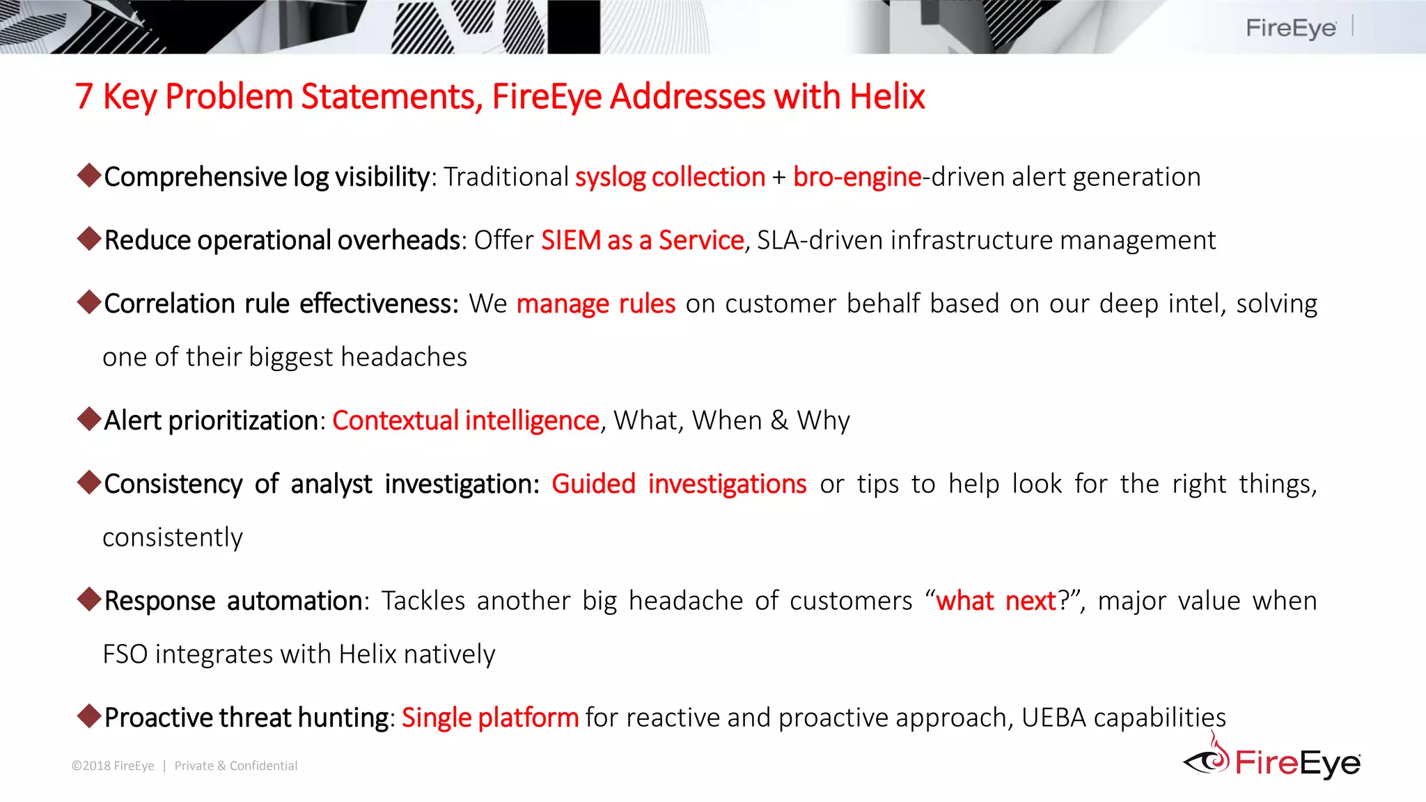 ©2018 FireEye | Private & Confidential
7 Key Problem Statements, FireEye Addresses with Helix
◆Comprehensive log visibility: Traditional syslog collection + bro-engine-driven alert generation
◆Reduce operational overheads: Offer SIEM as a Service, SLA-driven infrastructure management
◆Correlation rule effectiveness: We manage rules on customer behalf based on our deep intel, solving
one of their biggest headaches
◆Alert prioritization: Contextual intelligence, What, When & Why
◆Consistency of analyst investigation: Guided investigations or tips to help look for the right things,
consistently
◆Response automation: Tackles another big headache of customers “what next?”, major value when
FSO integrates with Helix natively
◆Proactive threat hunting: Single platform for reactive and proactive approach, UEBA capabilities
 
