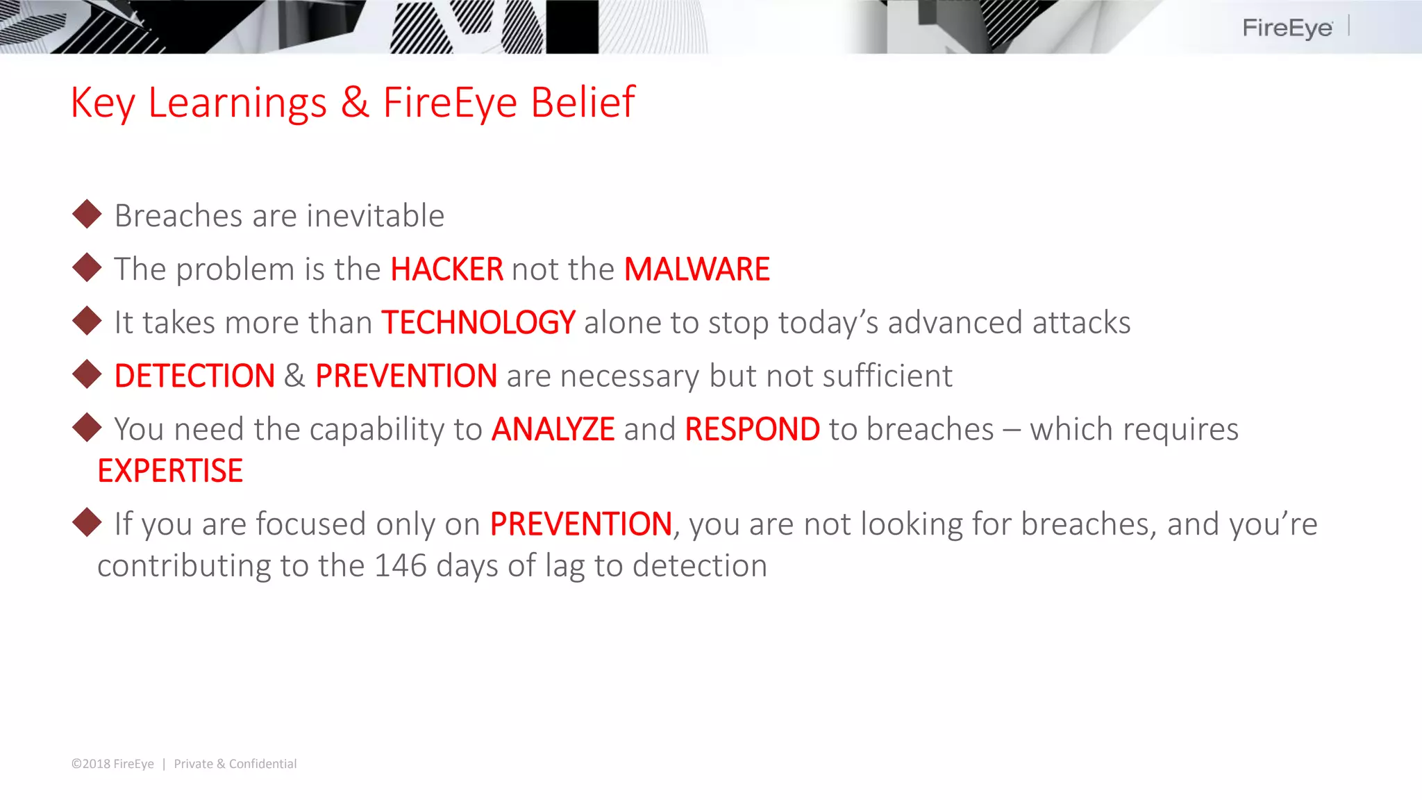 ©2018 FireEye | Private & Confidential
Key Learnings & FireEye Belief
◆ Breaches are inevitable
◆ The problem is the HACKER not the MALWARE
◆ It takes more than TECHNOLOGY alone to stop today’s advanced attacks
◆ DETECTION & PREVENTION are necessary but not sufficient
◆ You need the capability to ANALYZE and RESPOND to breaches – which requires
EXPERTISE
◆ If you are focused only on PREVENTION, you are not looking for breaches, and you’re
contributing to the 146 days of lag to detection
 