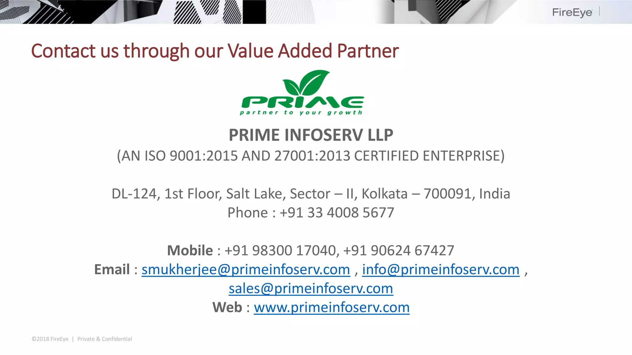 ©2018 FireEye | Private & Confidential
PRIME INFOSERV LLP
(AN ISO 9001:2015 AND 27001:2013 CERTIFIED ENTERPRISE)
DL-124, 1st Floor, Salt Lake, Sector – II, Kolkata – 700091, India
Phone : +91 33 4008 5677
Mobile : +91 98300 17040, +91 90624 67427
Email : smukherjee@primeinfoserv.com , info@primeinfoserv.com ,
sales@primeinfoserv.com
Web : www.primeinfoserv.com
Contact us through our Value Added Partner
 
