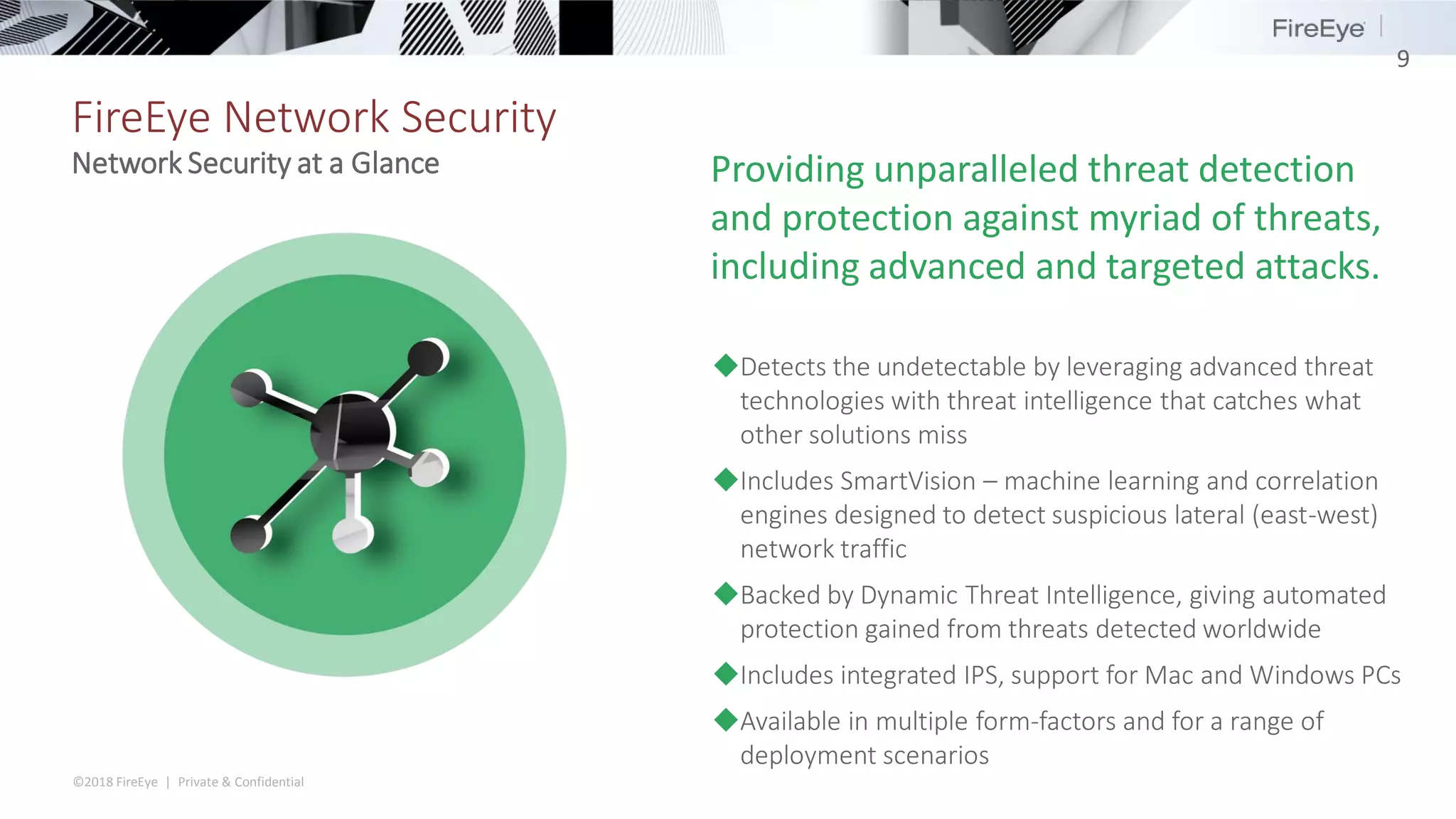 ©2018 FireEye | Private & Confidential
FireEye Network Security
9
Network Security at a Glance
◆Detects the undetectable by leveraging advanced threat
technologies with threat intelligence that catches what
other solutions miss
◆Includes SmartVision – machine learning and correlation
engines designed to detect suspicious lateral (east-west)
network traffic
◆Backed by Dynamic Threat Intelligence, giving automated
protection gained from threats detected worldwide
◆Includes integrated IPS, support for Mac and Windows PCs
◆Available in multiple form-factors and for a range of
deployment scenarios
Providing unparalleled threat detection
and protection against myriad of threats,
including advanced and targeted attacks.
 