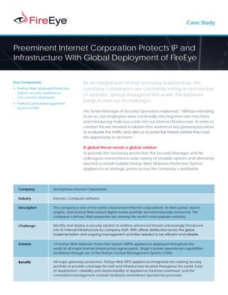 Case Study




Preeminent Internet Corporation Protects IP and
Infrastructure With Global Deployment of FireEye

Key Components                            As an integral part of their everyday business lives, the
•	 FireEye Web Malware Protection         company’s employees are constantly visiting a vast number
   System security appliances
                                          of websites, spread throughout the world. This behavior
   (14 currently deployed)
                                          brings its own set of challenges.
•	 FireEye Central Management
   System (CMS)
                                          The Senior Manager of Security Operations explained, “Without intending
                                          to do so, our employees were continually infecting their own machines
                                          and introducing malicious code into our internal infrastructure. In order to
                                          combat this we needed a solution that worked at key gateway locations
                                          to evaluate the traffic and alert us to potential threats before they had
                                          the opportunity to do harm.”

                                          A global threat needs a global solution
                                          To provide the necessary protection the Security Manager and his
                                          colleagues researched a wide variety of possible options and ultimately
                                          elected to install multiple FireEye Web Malware Protection System
                                          appliances at strategic points across the company’s worldwide




  Company              Anonymous Internet Corporation

  Industry             Internet, Computer software

  Description          The company is one of the world’s best known Internet corporations. Its Web portal, search
                       engine, and related Web-based digital media portfolio are internationally renowned. The
                       company’s primary Web properties are among the world’s most popular websites.

  Challenge            Identify and deploy a security solution to address advanced threats unknowingly introduced
                       into its internal infrastructure by company staff. With offices distributed across the globe,
                       implementation and ongoing management activities needed to be efficient and reliable.

  Solution             14 FireEye Web Malware Protection System (MPS) appliances deployed throughout the
                       world at all major internal infrastructure egress points. Single-console operational capabilities
                       facilitated through use of the FireEye Central Management System (CMS).

  Benefits             All major gateways protected. FireEye Web MPS appliances integrated into existing security
                       portfolio to provide coverage for staff and infrastructure located throughout the world. Ease
                       of deployment, reliability and dependability of appliances minimize overhead, and the
                       centralized management console facilitates streamlined operational processes.
 