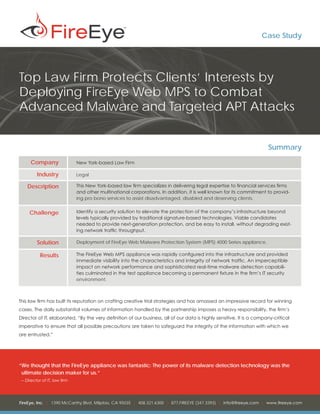 Case Study




Top Law Firm Protects Clients’ Interests by
Deploying FireEye Web MPS to Combat
Advanced Malware and Targeted APT Attacks


                                                                                                                       Summary
      Company                  New York-based Law Firm

          Industry             Legal

    Description                This New York-based law firm specializes in delivering legal expertise to financial services firms
                               and other multinational corporations. In addition, it is well known for its commitment to provid-
                               ing pro bono services to assist disadvantaged, disabled and deserving clients.


     Challenge                 Identify a security solution to elevate the protection of the company’s infrastructure beyond
                               levels typically provided by traditional signature-based technologies. Viable candidates
                               needed to provide next-generation protection, and be easy to install, without degrading exist-
                               ing network traffic throughput.

          Solution             Deployment of FireEye Web Malware Protection System (MPS) 4000 Series appliance.

           Results             The FireEye Web MPS appliance was rapidly configured into the infrastructure and provided
                               immediate visibility into the characteristics and integrity of network traffic. An imperceptible
                               impact on network performance and sophisticated real-time malware detection capabili-
                               ties culminated in the test appliance becoming a permanent fixture in the firm’s IT security
                               environment.



This law firm has built its reputation on crafting creative trial strategies and has amassed an impressive record for winning
cases. The daily substantial volumes of information handled by the partnership imposes a heavy responsibility, the firm’s
Director of IT, elaborated, “By the very definition of our business, all of our data is highly sensitive. It is a company-critical
imperative to ensure that all possible precautions are taken to safeguard the integrity of the information with which we
are entrusted.”




“	 e thought that the FireEye appliance was fantastic: The power of its malware detection technology was the
 W
 ultimate decision maker for us.”
 – 	Director of IT, law firm




FireEye, Inc. | 1390 McCarthy Blvd. Milpitas, CA 95035 | 408.321.6300 | 877.FIREEYE (347.3393) | info@fireeye.com | www.fireeye.com
 