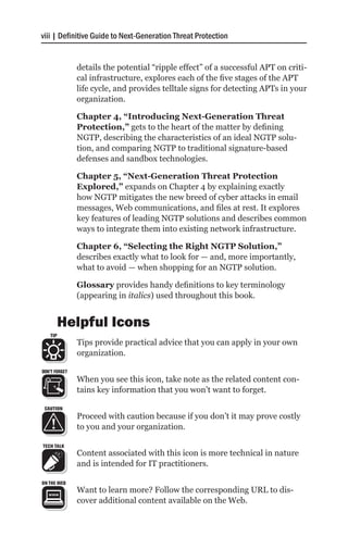 viii | Definitive Guide to Next-Generation Threat Protection


               details the potential “ripple effect” of a successful APT on criti-
               cal infrastructure, explores each of the five stages of the APT
               life cycle, and provides telltale signs for detecting APTs in your
               organization.

               Chapter 4, “Introducing Next-Generation Threat
               Protection,” gets to the heart of the matter by defining
               NGTP, describing the characteristics of an ideal NGTP solu-
               tion, and comparing NGTP to traditional signature-based
               defenses and sandbox technologies.

               Chapter 5, “Next-Generation Threat Protection
               Explored,” expands on Chapter 4 by explaining exactly
               how NGTP mitigates the new breed of cyber attacks in email
               messages, Web communications, and files at rest. It explores
               key features of leading NGTP solutions and describes common
               ways to integrate them into existing network infrastructure.

               Chapter 6, “Selecting the Right NGTP Solution,”
               describes exactly what to look for — and, more importantly,
               what to avoid — when shopping for an NGTP solution.

               Glossary provides handy definitions to key terminology
               (appearing in italics) used throughout this book.


         Helpful Icons
   TIP
               Tips provide practical advice that you can apply in your own
               organization.

DON’T FORGET
               When you see this icon, take note as the related content con-
               tains key information that you won’t want to forget.

 CAUTION
               Proceed with caution because if you don’t it may prove costly
               to you and your organization.

TECH TALK
               Content associated with this icon is more technical in nature
               and is intended for IT practitioners.

ON THE WEB
               Want to learn more? Follow the corresponding URL to dis-
               cover additional content available on the Web.
 