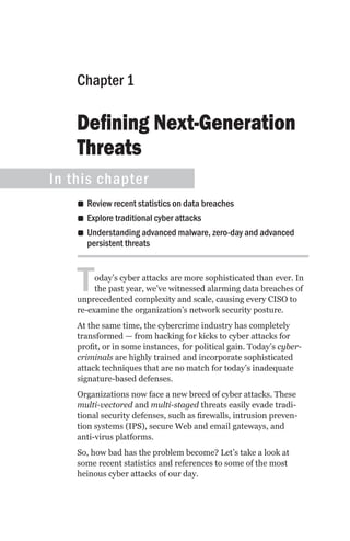 Chapter 1

    Defining Next-Generation
    Threats
In this chapter
    •• Review recent statistics on data breaches
    •• Explore traditional cyber attacks
    •• Understanding advanced malware, zero-day and advanced
       persistent threats



    T    oday’s cyber attacks are more sophisticated than ever. In
         the past year, we’ve witnessed alarming data breaches of
    unprecedented complexity and scale, causing every CISO to
    re-examine the organization’s network security posture.
    At the same time, the cybercrime industry has completely
    transformed — from hacking for kicks to cyber attacks for
    profit, or in some instances, for political gain. Today’s cyber-
    criminals are highly trained and incorporate sophisticated
    attack techniques that are no match for today’s inadequate
    signature-based defenses.
    Organizations now face a new breed of cyber attacks. These
    multi-vectored and multi-staged threats easily evade tradi-
    tional security defenses, such as firewalls, intrusion preven-
    tion systems (IPS), secure Web and email gateways, and
    anti-virus platforms.
    So, how bad has the problem become? Let’s take a look at
    some recent statistics and references to some of the most
    heinous cyber attacks of our day.
 