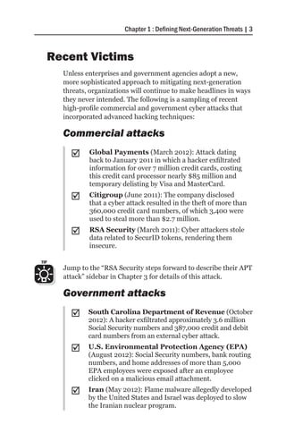 Chapter 1 : Defining Next-Generation Threats | 3



      Recent Victims
        Unless enterprises and government agencies adopt a new,
        more sophisticated approach to mitigating next-generation
        threats, organizations will continue to make headlines in ways
        they never intended. The following is a sampling of recent
        high-profile commercial and government cyber attacks that
        incorporated advanced hacking techniques:

        Commercial attacks
          ;;    Global Payments (March 2012): Attack dating
                back to January 2011 in which a hacker exfiltrated
                information for over 7 million credit cards, costing
                this credit card processor nearly $85 million and
                temporary delisting by Visa and MasterCard.
          ;;    Citigroup (June 2011): The company disclosed
                that a cyber attack resulted in the theft of more than
                360,000 credit card numbers, of which 3,400 were
                used to steal more than $2.7 million.
          ;;    RSA Security (March 2011): Cyber attackers stole
                data related to SecurID tokens, rendering them
                insecure.

TIP
        Jump to the “RSA Security steps forward to describe their APT
        attack” sidebar in Chapter 3 for details of this attack.

        Government attacks
          ;;    South Carolina Department of Revenue (October
                2012): A hacker exfiltrated approximately 3.6 million
                Social Security numbers and 387,000 credit and debit
                card numbers from an external cyber attack.
          ;;    U.S. Environmental Protection Agency (EPA)
                (August 2012): Social Security numbers, bank routing
                numbers, and home addresses of more than 5,000
                EPA employees were exposed after an employee
                clicked on a malicious email attachment.
          ;;    Iran (May 2012): Flame malware allegedly developed
                by the United States and Israel was deployed to slow
                the Iranian nuclear program.
 