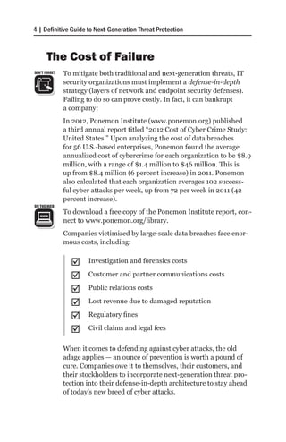 4 | Definitive Guide to Next-Generation Threat Protection


       The Cost of Failure
DON’T FORGET   To mitigate both traditional and next-generation threats, IT
               security organizations must implement a defense-in-depth
               strategy (layers of network and endpoint security defenses).
               Failing to do so can prove costly. In fact, it can bankrupt
               a company!
               In 2012, Ponemon Institute (www.ponemon.org) published
               a third annual report titled “2012 Cost of Cyber Crime Study:
               United States.” Upon analyzing the cost of data breaches
               for 56 U.S.-based enterprises, Ponemon found the average
               annualized cost of cybercrime for each organization to be $8.9
               million, with a range of $1.4 million to $46 million. This is
               up from $8.4 million (6 percent increase) in 2011. Ponemon
               also calculated that each organization averages 102 success-
               ful cyber attacks per week, up from 72 per week in 2011 (42
               percent increase).
ON THE WEB
               To download a free copy of the Ponemon Institute report, con-
               nect to www.ponemon.org/library.
               Companies victimized by large-scale data breaches face enor-
               mous costs, including:


                 ;;    Investigation and forensics costs

                 ;;    Customer and partner communications costs

                 ;;    Public relations costs

                 ;;    Lost revenue due to damaged reputation

                 ;;    Regulatory fines

                 ;;    Civil claims and legal fees

               When it comes to defending against cyber attacks, the old
               adage applies — an ounce of prevention is worth a pound of
               cure. Companies owe it to themselves, their customers, and
               their stockholders to incorporate next-generation threat pro-
               tection into their defense-in-depth architecture to stay ahead
               of today’s new breed of cyber attacks.
 