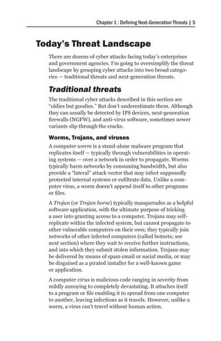 Chapter 1 : Defining Next-Generation Threats | 5



Today’s Threat Landscape
  There are dozens of cyber attacks facing today’s enterprises
  and government agencies. I’m going to oversimplify the threat
  landscape by grouping cyber attacks into two broad catego-
  ries — traditional threats and next-generation threats.

  Traditional threats
  The traditional cyber attacks described in this section are
  “oldies but goodies.” But don’t underestimate them. Although
  they can usually be detected by IPS devices, next-generation
  firewalls (NGFW), and anti-virus software, sometimes newer
  variants slip through the cracks.

  Worms, Trojans, and viruses
  A computer worm is a stand-alone malware program that
  replicates itself — typically through vulnerabilities in operat-
  ing systems — over a network in order to propagate. Worms
  typically harm networks by consuming bandwidth, but also
  provide a “lateral” attack vector that may infect supposedly
  protected internal systems or exfiltrate data. Unlike a com-
  puter virus, a worm doesn’t append itself to other programs
  or files.
  A Trojan (or Trojan horse) typically masquerades as a helpful
  software application, with the ultimate purpose of tricking
  a user into granting access to a computer. Trojans may self-
  replicate within the infected system, but cannot propagate to
  other vulnerable computers on their own; they typically join
  networks of other infected computers (called botnets; see
  next section) where they wait to receive further instructions,
  and into which they submit stolen information. Trojans may
  be delivered by means of spam email or social media, or may
  be disguised as a pirated installer for a well-known game
  or application.
  A computer virus is malicious code ranging in severity from
  mildly annoying to completely devastating. It attaches itself
  to a program or file enabling it to spread from one computer
  to another, leaving infections as it travels. However, unlike a
  worm, a virus can’t travel without human action.
 