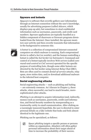6 | Definitive Guide to Next-Generation Threat Protection


            Spyware and botnets
            Spyware is software that covertly gathers user information
            through an Internet connection without the user’s knowledge,
            usually for advertising purposes (called Adware, which
            displays pop-up ads), but sometimes to steal confidential
            information such as usernames, passwords, and credit card
            numbers. Spyware applications are typically bundled as a
            hidden component of shareware or freeware programs down-
            loaded from the Internet. Once installed, the spyware moni-
            tors user activity and then covertly transmits that information
            in the background to someone else.
TECH TALK   A botnet is a collection of compromised Internet-connected
            computers on which malware is running. Each compromised
            device is called a bot (or zombie), and the human controlling a
            botnet is called the bot herder (or botmaster). Command and
            control of a botnet typically involves Web servers (called com-
            mand-and-control or CnC servers) operated for the specific
            purpose of controlling bots, though some older botnets are
            directed by the bot herder using Internet Relay Chat (IRC).
            Bots are often used to commit denial-of-service attacks, relay
            spam, store stolen data, and/or download additional malware
            to the infected host computer.
            Social engineering attacks
            Social engineering attacks — such as phishing and baiting
            — are extremely common. As I discuss in Chapter 3, these
            attacks, when successful, can lead to much broader, more-
            sophisticated cyber attacks.
            Phishing is an attempt to acquire information (and, indirectly,
            money) such as usernames, passwords, credit card informa-
            tion, and Social Security numbers by masquerading as a
            trustworthy entity in email communication. After clicking on
            a (seemingly innocent) hyperlink, the user is directed to enter
            personal details on a fake website that looks and feels almost
            identical to the legitimate one.
            Phishing can be specialized, as follows:


              ;;     Spear phishing targets a specific person or persons
                     within an organization. Attackers will often gather
                     personal information about their target ahead of
                     time to increase the probability of their success.
 