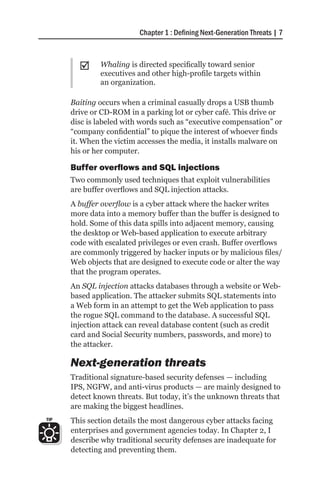 Chapter 1 : Defining Next-Generation Threats | 7



        ;;    Whaling is directed specifically toward senior
              executives and other high-profile targets within
              an organization.

      Baiting occurs when a criminal casually drops a USB thumb
      drive or CD-ROM in a parking lot or cyber café. This drive or
      disc is labeled with words such as “executive compensation” or
      “company confidential” to pique the interest of whoever finds
      it. When the victim accesses the media, it installs malware on
      his or her computer.

      Buffer overflows and SQL injections
      Two commonly used techniques that exploit vulnerabilities
      are buffer overflows and SQL injection attacks.
      A buffer overflow is a cyber attack where the hacker writes
      more data into a memory buffer than the buffer is designed to
      hold. Some of this data spills into adjacent memory, causing
      the desktop or Web-based application to execute arbitrary
      code with escalated privileges or even crash. Buffer overflows
      are commonly triggered by hacker inputs or by malicious files/
      Web objects that are designed to execute code or alter the way
      that the program operates.
      An SQL injection attacks databases through a website or Web-
      based application. The attacker submits SQL statements into
      a Web form in an attempt to get the Web application to pass
      the rogue SQL command to the database. A successful SQL
      injection attack can reveal database content (such as credit
      card and Social Security numbers, passwords, and more) to
      the attacker.

      Next-generation threats
      Traditional signature-based security defenses — including
      IPS, NGFW, and anti-virus products — are mainly designed to
      detect known threats. But today, it’s the unknown threats that
      are making the biggest headlines.
TIP   This section details the most dangerous cyber attacks facing
      enterprises and government agencies today. In Chapter 2, I
      describe why traditional security defenses are inadequate for
      detecting and preventing them.
 