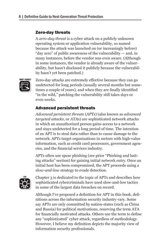 8 | Definitive Guide to Next-Generation Threat Protection


               Zero-day threats
               A zero-day threat is a cyber attack on a publicly unknown
               operating system or application vulnerability, so named
               because the attack was launched on (or increasingly before)
               “day zero” of public awareness of the vulnerability — and, in
               many instances, before the vendor was even aware. (Although
               in some instances, the vendor is already aware of the vulner-
               ability, but hasn’t disclosed it publicly because the vulnerabil-
               ity hasn’t yet been patched.)
DON’T FORGET   Zero-day attacks are extremely effective because they can go
               undetected for long periods (usually several months but some-
               times a couple of years), and when they are finally identified
               “in the wild,” patching the vulnerability still takes days or
               even weeks.

               Advanced persistent threats
               Advanced persistent threats (APTs) (also known as advanced
               targeted attacks, or ATAs) are sophisticated network attacks
               in which an unauthorized person gains access to a network
               and stays undetected for a long period of time. The intention
               of an APT is to steal data rather than to cause damage to the
               network. APTs target organizations in sectors with high-value
               information, such as credit card processors, government agen-
               cies, and the financial services industry.
               APTs often use spear phishing (see prior “Phishing and bait-
               ing attacks” section) for gaining initial network entry. Once an
               initial host has been compromised, the APT proceeds using a
               slow-and-low strategy to evade detection.
   TIP         Chapter 3 is dedicated to the topic of APTs and describes how
               sophisticated cybercriminals have used slow-and-low tactics
               in some of the largest data breaches on record.
               Although I’ve proposed a definition for APT in this book, defi-
               nitions across the information security industry vary. Some
               say APTs are only committed by nation-states (such as China
               and Russia) for political motivations, reserving the term ATA
               for financially motivated attacks. Others use the term to define
               any “sophisticated” cyber attack, regardless of methodology.
               However, I believe my definition depicts the majority view of
               information security professionals.
 