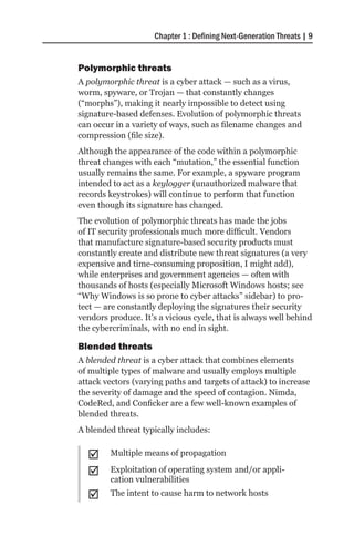Chapter 1 : Defining Next-Generation Threats | 9


Polymorphic threats
A polymorphic threat is a cyber attack — such as a virus,
worm, spyware, or Trojan — that constantly changes
(“morphs”), making it nearly impossible to detect using
signature-based defenses. Evolution of polymorphic threats
can occur in a variety of ways, such as filename changes and
compression (file size).
Although the appearance of the code within a polymorphic
threat changes with each “mutation,” the essential function
usually remains the same. For example, a spyware program
intended to act as a keylogger (unauthorized malware that
records keystrokes) will continue to perform that function
even though its signature has changed.
The evolution of polymorphic threats has made the jobs
of IT security professionals much more difficult. Vendors
that manufacture signature-based security products must
constantly create and distribute new threat signatures (a very
expensive and time-consuming proposition, I might add),
while enterprises and government agencies — often with
thousands of hosts (especially Microsoft Windows hosts; see
“Why Windows is so prone to cyber attacks” sidebar) to pro-
tect — are constantly deploying the signatures their security
vendors produce. It’s a vicious cycle, that is always well behind
the cybercriminals, with no end in sight.

Blended threats
A blended threat is a cyber attack that combines elements
of multiple types of malware and usually employs multiple
attack vectors (varying paths and targets of attack) to increase
the severity of damage and the speed of contagion. Nimda,
CodeRed, and Conficker are a few well-known examples of
blended threats.
A blended threat typically includes:


  ;;    Multiple means of propagation

  ;;    Exploitation of operating system and/or appli-
        cation vulnerabilities
  ;;    The intent to cause harm to network hosts
 