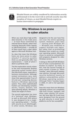 10 | Definitive Guide to Next-Generation Threat Protection


 CAUTION     Blended threats are widely considered by information security
             professionals to be the worst risk to network security since the
             inception of viruses, as most blended threats require no
             human intervention to propagate.



                       Why Windows is so prone
                           to cyber attacks
    When you read about high-profile                 designed to let the user have free
    data breaches in the trade press                 rein over the entire operating
    — at least those committed by                    system. However, years later
    Internet-borne threats, rather than              — starting with Windows NT
    involving physically stolen laptops              — Windows was modified to
    or USB thumb drives — virtually all              support multiple user logins.
    of them result from a cyber attack               But rather than re-architecting
    against a Microsoft Windows host.                Windows from scratch as a multi-
                                                     user operating system, Microsoft
    So, does that mean that Windows
                                                     chose to preserve compatibility
    hosts are more prone to cyber
                                                     with programs designed for older
    a tta c ks ? I T s e c u r i t y p u n d i t s
                                                     Windows versions.
    think so and generally offer two
    explanations — both of which I                   In doing so, Microsoft left Windows
    deem as perfectly valid.                         full of holes (vulnerabilities) for
                                                     hackers to exploit. So many, in
    The first explanation merely relates
                                                     fact, that the second Tuesday of
    to the near-monopolistic desktop
                                                     every month is known as “Patch
    operating system market share
                                                     Tuesday,” when Microsoft releases
    that Microsoft enjoys, especially in
                                                     new patches (through Microsoft
    business environments. Although
                                                     security bulletins) mainly to
    analyst estimations vary, most
                                                     address vulnerabilities within
    show that approximately 9 out of
                                                     Windows operating systems.
    10 end-user computing devices
                                                     Although Patch Tuesday began
    feature a Windows operating
                                                     in 2004, it’s still in full operation
    system. Thus, when sophisticated
                                                     today.
    hackers are developing complex
    worms, Trojans, botnets, and                     Does this mean that non-Windows
    spear-phishing attacks, Windows is               operating systems are completely
    clearly the target of choice.                    safe from viruses, malware, and
                                                     other cyber attacks? Of course,
    The second explanation has more
                                                     not. But since Mac OS X and Linux
    of a “technical” slant. Windows,
                                                     were designed from the ground
    as well as Microsoft DOS before
                                                     up with security in mind, these
    it, was designed to be a single-
                                                     platforms are far less susceptible.
    user operating system — frankly,
    with security as an afterthought.
    In other words, Windows was
 