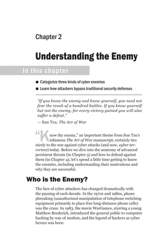 Chapter 2

    Understanding the Enemy
In this chapter
    •• Categorize three kinds of cyber enemies
    •• Learn how attackers bypass traditional security defenses

     “If you know the enemy and know yourself, you need not
     fear the result of a hundred battles. If you know yourself
     but not the enemy, for every victory gained you will also
     suffer a defeat.”
     — Sun Tzu, The Art of War



   “K        now thy enemy,” an important theme from Sun Tzu’s
             infamous The Art of War manuscript, certainly ties
    nicely to the war against cyber attacks (and now, cyber ter-
    rorism) today. Before we dive into the anatomy of advanced
    persistent threats (in Chapter 3) and how to defend against
    them (in Chapter 4), let’s spend a little time getting to know
    the enemies, including understanding their motivations and
    why they are successful.

 Who is the Enemy?
    The face of cyber attackers has changed dramatically with
    the passing of each decade. In the 1970s and 1980s, phone
    phreaking (unauthorized manipulation of telephone switching
    equipment primarily to place free long-distance phone calls)
    was the craze. In 1983, the movie WarGames, starring a young
    Matthew Broderick, introduced the general public to computer
    hacking by way of modem, and the legend of hackers as cyber
    heroes was born.
 