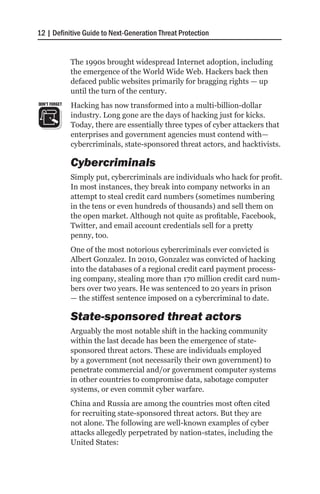 12 | Definitive Guide to Next-Generation Threat Protection


               The 1990s brought widespread Internet adoption, including
               the emergence of the World Wide Web. Hackers back then
               defaced public websites primarily for bragging rights — up
               until the turn of the century.
DON’T FORGET   Hacking has now transformed into a multi-billion-dollar
               industry. Long gone are the days of hacking just for kicks.
               Today, there are essentially three types of cyber attackers that
               enterprises and government agencies must contend with—
               cybercriminals, state-sponsored threat actors, and hacktivists.

               Cybercriminals
               Simply put, cybercriminals are individuals who hack for profit.
               In most instances, they break into company networks in an
               attempt to steal credit card numbers (sometimes numbering
               in the tens or even hundreds of thousands) and sell them on
               the open market. Although not quite as profitable, Facebook,
               Twitter, and email account credentials sell for a pretty
               penny, too.
               One of the most notorious cybercriminals ever convicted is
               Albert Gonzalez. In 2010, Gonzalez was convicted of hacking
               into the databases of a regional credit card payment process-
               ing company, stealing more than 170 million credit card num-
               bers over two years. He was sentenced to 20 years in prison
               — the stiffest sentence imposed on a cybercriminal to date.

               State-sponsored threat actors
               Arguably the most notable shift in the hacking community
               within the last decade has been the emergence of state-
               sponsored threat actors. These are individuals employed
               by a government (not necessarily their own government) to
               penetrate commercial and/or government computer systems
               in other countries to compromise data, sabotage computer
               systems, or even commit cyber warfare.
               China and Russia are among the countries most often cited
               for recruiting state-sponsored threat actors. But they are
               not alone. The following are well-known examples of cyber
               attacks allegedly perpetrated by nation-states, including the
               United States:
 