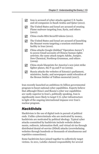 Chapter 2 : Understanding the Enemy | 13



  ;;    Iran is accused of cyber attacks against U.S. banks
        and oil companies in Saudi Arabia and Qatar (2012).
  ;;    The United States and Israel are accused of creating
        Flame malware targeting Iran, Syria, and others
        (2012).
  ;;    China cracks RSA SecurID tokens (2011).

  ;;    The United States and Israel are accused of launching
        the Stuxnet worm targeting a uranium enrichment
        facility in Iran (2010).
  ;;    China attacks Google (dubbed “Operation Aurora”)
        to access Gmail accounts of Chinese human rights
        activists; the same attack targets Adobe, Juniper,
        Dow Chemical, Northrop Grumman, and others
        (2009).
  ;;    China steals blueprints for America’s new joint strike
        fighter planes, the F-35 and F-22 (2009).
  ;;    Russia attacks the websites of Estonia’s parliament,
        ministries, banks, and newspapers amid relocation of
        the Bronze Soldier of Tallinn memorial (2007).


Iran recently launched an ambitious $1 billion governmental
program to boost national cyber capabilities. Experts believe
that although China’s and Russia’s cyber war capabilities
are vastly superior to Iran’s, politically speaking, Iran is
significantly more likely to target U.S. cyber infrastructure
in light of the ongoing international impasse over Iran’s
nuclear program.

Hacktivists
Hacktivism is the use of digital tools in pursuit of political
ends. Unlike cybercriminals who are motivated by money,
hacktivists are motivated by political ideology. Typical cyber
attacks committed by hacktivists include website deface-
ments, redirects, information theft, and virtual sit-ins through
distributed denial-of-service (DDoS) attacks (overwhelming
websites through hundreds or thousands of simultaneous and
repetitive connections).
Some hacktivists have joined together to collectively target
victims. In 2011, LulzSec claimed responsibility for several
 