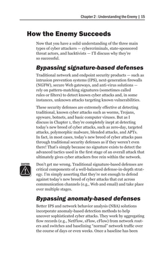 Chapter 2 : Understanding the Enemy | 15



    How the Enemy Succeeds
          Now that you have a solid understanding of the three main
          types of cyber attackers — cybercriminals, state-sponsored
          threat actors, and hacktivists — I’ll discuss why they’re
          so successful.

          Bypassing signature-based defenses
          Traditional network and endpoint security products — such as
          intrusion prevention systems (IPS), next-generation firewalls
          (NGFW), secure Web gateways, and anti-virus solutions —
          rely on pattern-matching signatures (sometimes called
          rules or filters) to detect known cyber attacks and, in some
          instances, unknown attacks targeting known vulnerabilities.
          These security defenses are extremely effective at detecting
          traditional, known cyber attacks such as worms, Trojans,
          spyware, botnets, and basic computer viruses. But as I
          discuss in Chapter 1, they’re completely inept at detecting
          today’s new breed of cyber attacks, such as zero-day, targeted
          attacks, polymorphic malware, blended attacks, and APTs.
          In fact, in most cases, today’s new breed of cyber attacks pass
          through traditional security defenses as if they weren’t even
          there! That’s simply because no signature exists to detect the
          advanced tactics used in the first stage of an overall attack that
          ultimately gives cyber attackers free rein within the network.
CAUTION   Don’t get me wrong. Traditional signature-based defenses are
          critical components of a well-balanced defense-in-depth strat-
          egy. I’m simply asserting that they’re not enough to defend
          against today’s new breed of cyber attacks that cut across
          communication channels (e.g., Web and email) and take place
          over multiple stages.

          Bypassing anomaly-based defenses
          Better IPS and network behavior analysis (NBA) solutions
          incorporate anomaly-based detection methods to help
          uncover sophisticated cyber attacks. They work by aggregating
          flow records (e.g., NetFlow, sFlow, cFlow) from network rout-
          ers and switches and baselining “normal” network traffic over
          the course of days or even weeks. Once a baseline has been
 